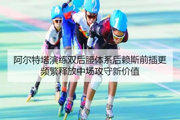 阿尔特塔演练双后腰体系后赖斯前插更频繁释放中场攻守新价值